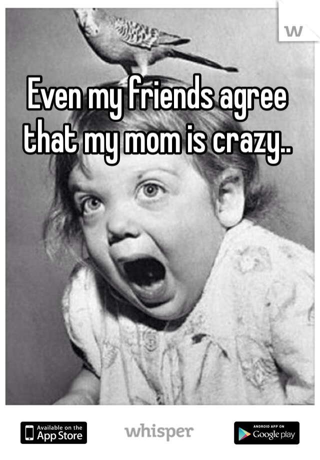 Even my friends agree that my mom is crazy..