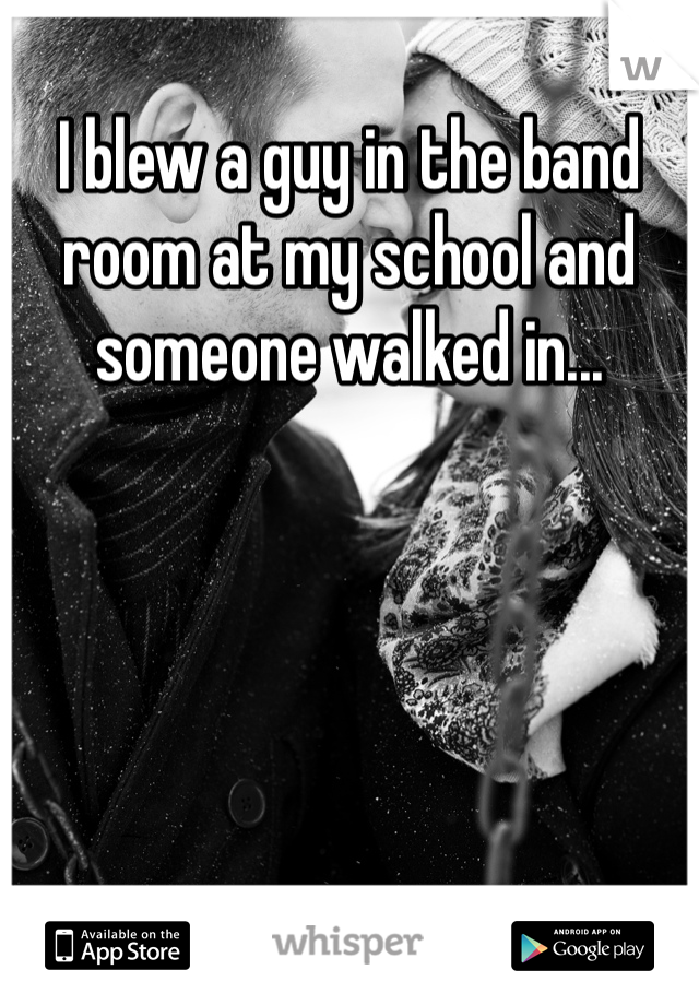 I blew a guy in the band room at my school and someone walked in...