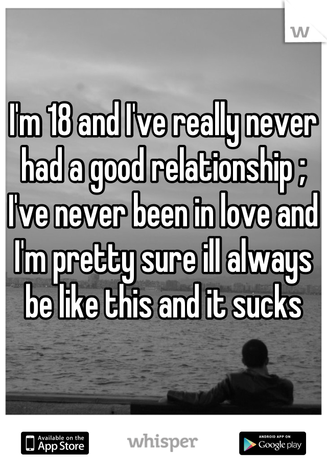 I'm 18 and I've really never had a good relationship ; I've never been in love and I'm pretty sure ill always be like this and it sucks
