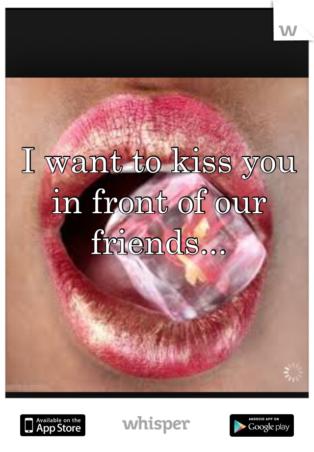 I want to kiss you in front of our friends...