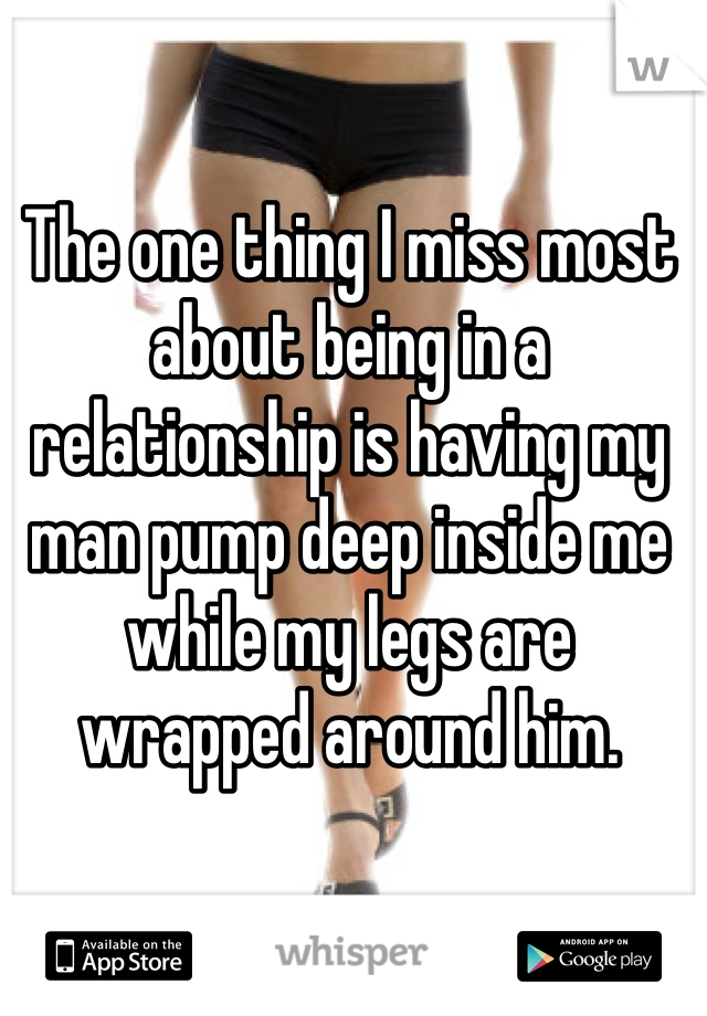 The one thing I miss most about being in a relationship is having my man pump deep inside me while my legs are wrapped around him. 
