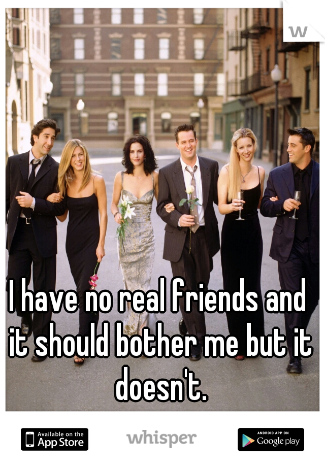 I have no real friends and it should bother me but it doesn't.