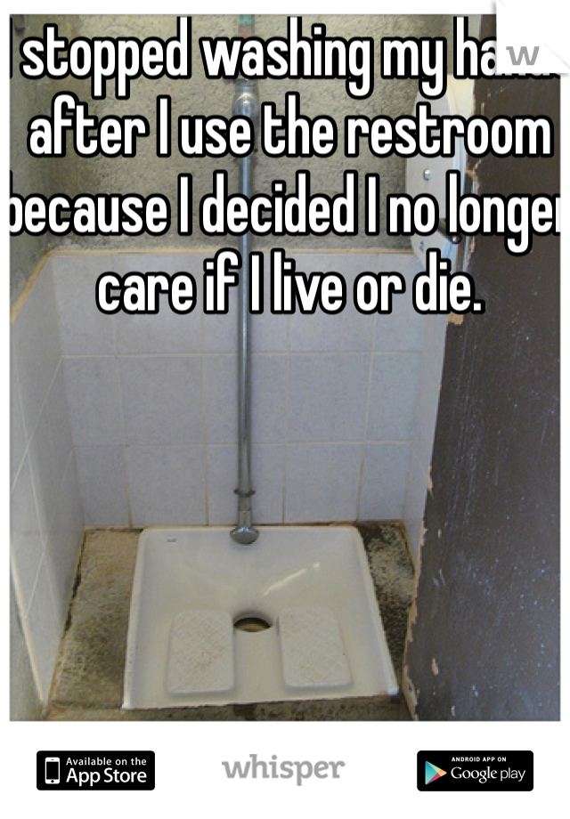 I stopped washing my hands after I use the restroom because I decided I no longer care if I live or die. 