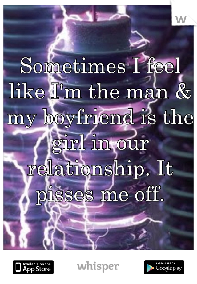 Sometimes I feel like I'm the man & my boyfriend is the girl in our relationship. It pisses me off. 