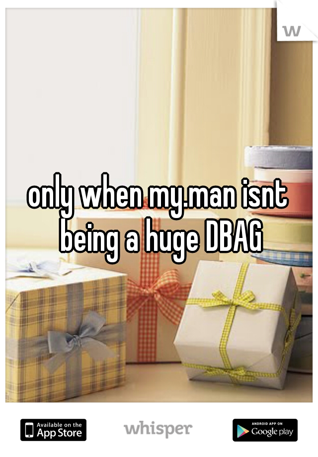 only when my.man isnt being a huge DBAG