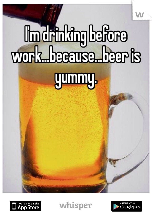 I'm drinking before work...because...beer is yummy. 