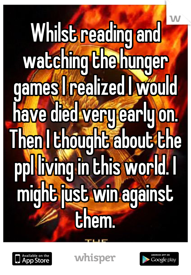 Whilst reading and watching the hunger games I realized I would have died very early on. Then I thought about the ppl living in this world. I might just win against them.