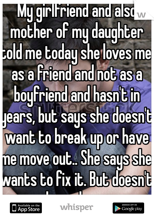 My girlfriend and also mother of my daughter told me today she loves me as a friend and not as a boyfriend and hasn't in years, but says she doesn't want to break up or have me move out.. She says she wants to fix it. But doesn't know how..