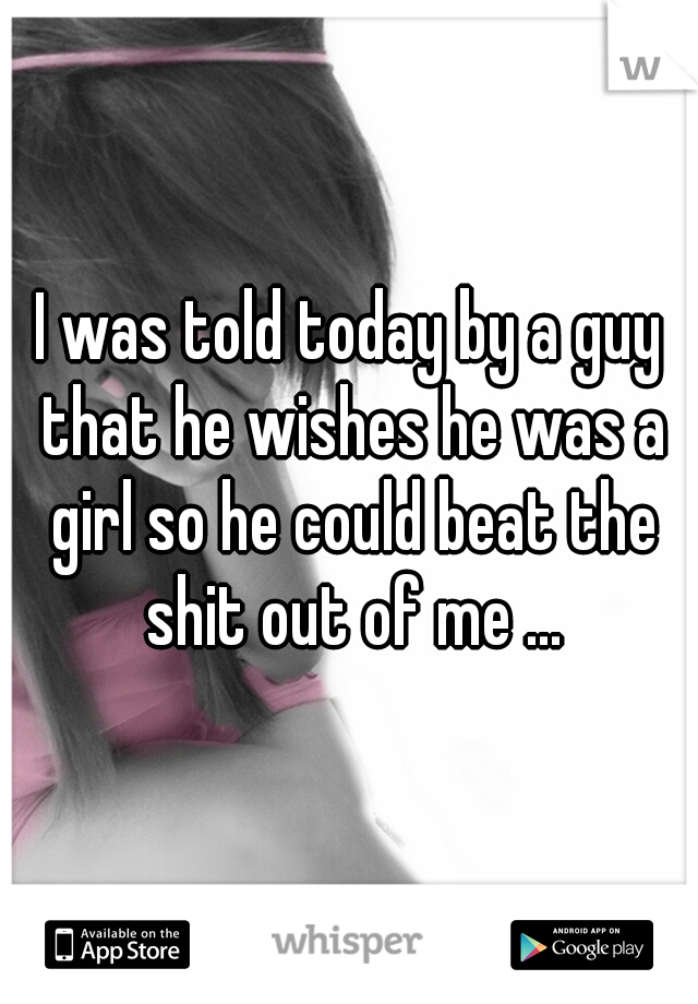 I was told today by a guy that he wishes he was a girl so he could beat the shit out of me ...