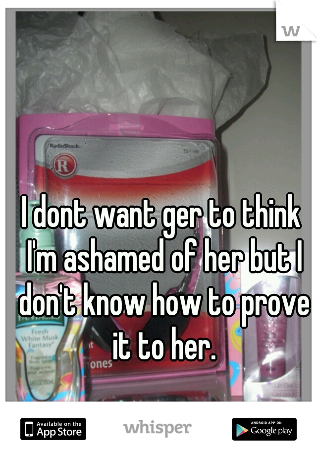 I dont want ger to think I'm ashamed of her but I don't know how to prove it to her.