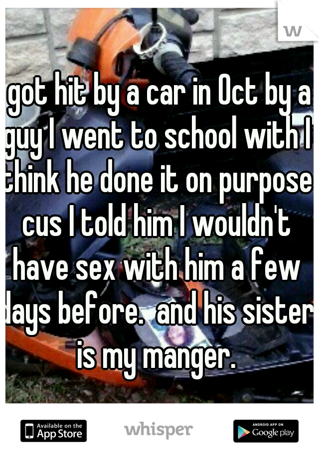 I got hit by a car in Oct by a guy I went to school with I think he done it on purpose cus I told him I wouldn't have sex with him a few days before.  and his sister is my manger.