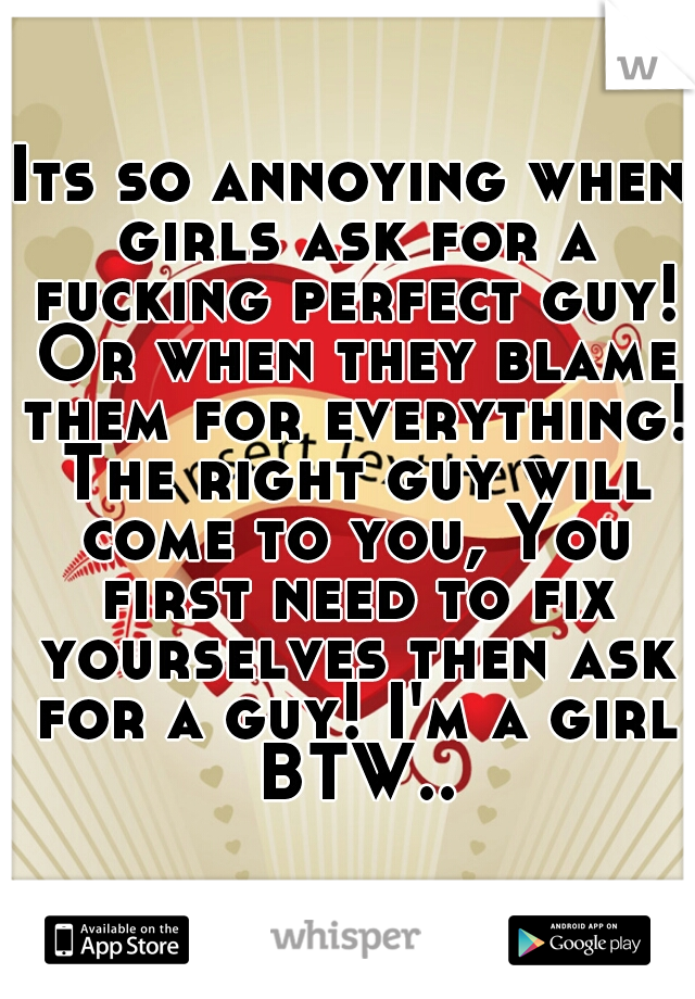 Its so annoying when girls ask for a fucking perfect guy! Or when they blame them for everything! The right guy will come to you, You first need to fix yourselves then ask for a guy! I'm a girl BTW..