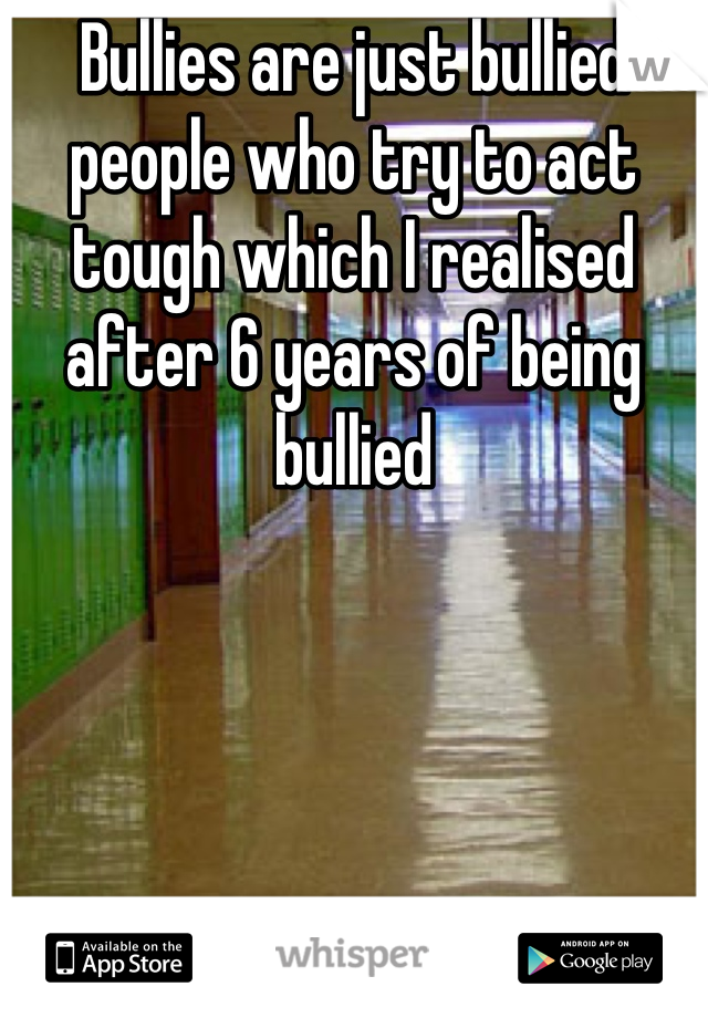 Bullies are just bullied people who try to act tough which I realised after 6 years of being bullied