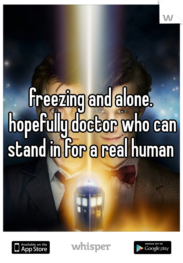 freezing and alone. hopefully doctor who can stand in for a real human 