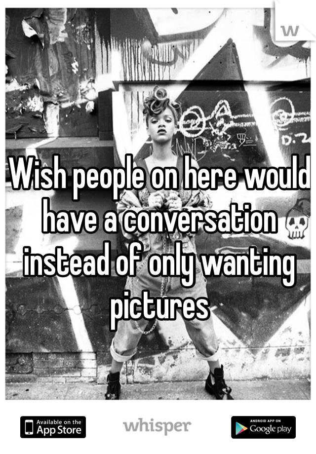 Wish people on here would have a conversation instead of only wanting pictures 