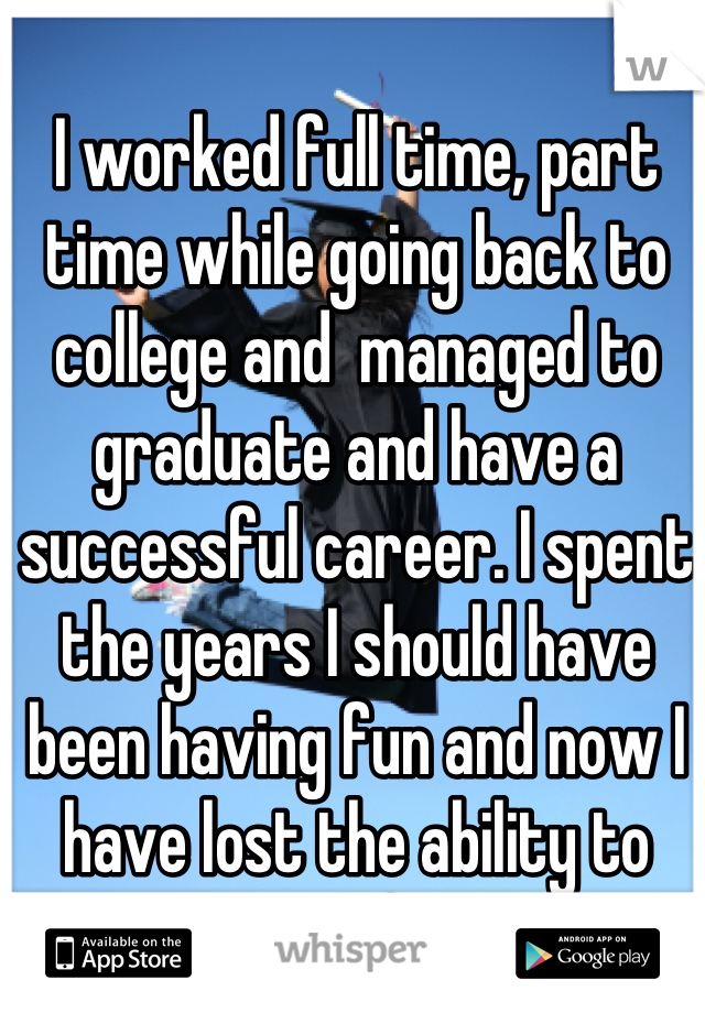 I worked full time, part time while going back to college and  managed to graduate and have a successful career. I spent the years I should have been having fun and now I have lost the ability to have fun.