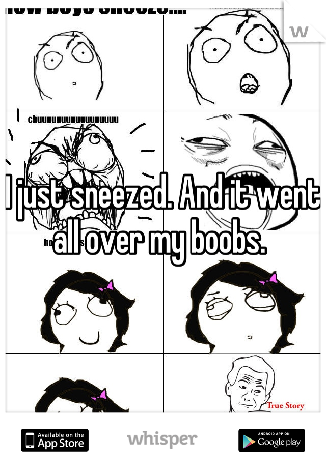 I just sneezed. And it went all over my boobs. 