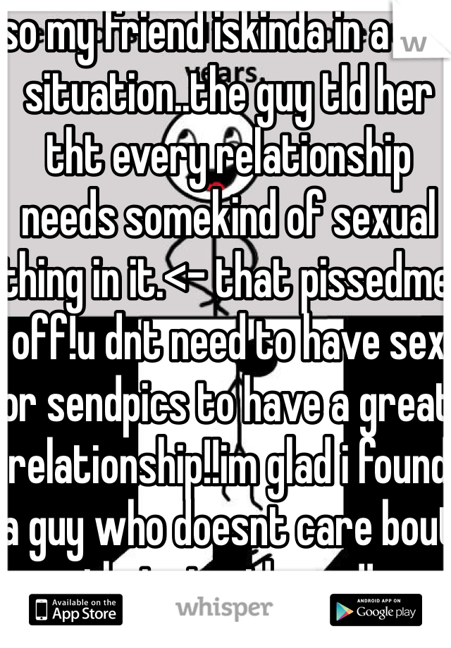 so my friend iskinda in a bad situation..the guy tld her tht every relationship needs somekind of sexual thing in it.<- that pissedme off!u dnt need to have sex or sendpics to have a great relationship!!im glad i found a guy who doesnt care bout that stupid crap!!  