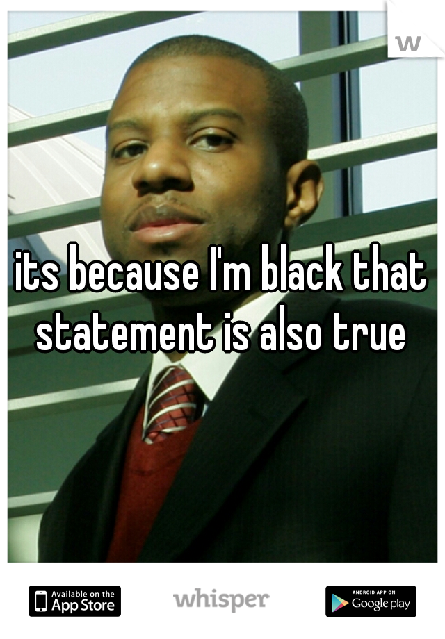 its because I'm black that statement is also true 