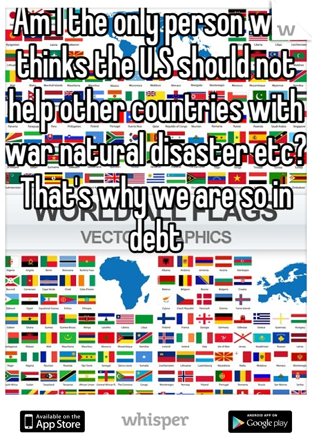 Am I the only person who thinks the U.S should not help other countries with war natural disaster etc? That's why we are so in debt