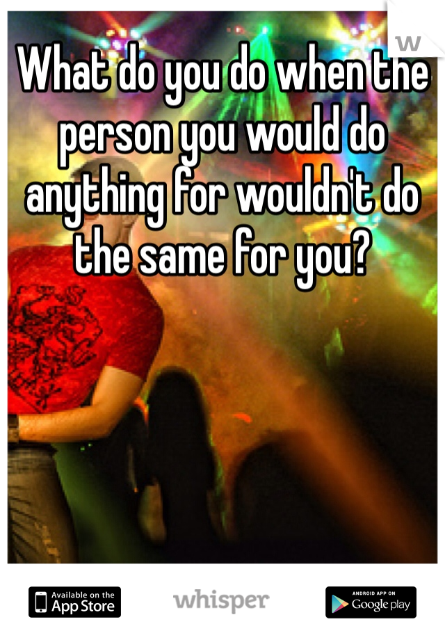 What do you do when the person you would do anything for wouldn't do the same for you? 