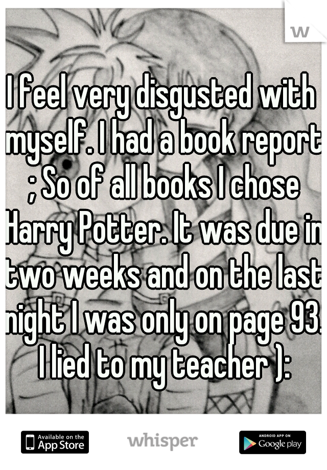 I feel very disgusted with myself. I had a book report ; So of all books I chose Harry Potter. It was due in two weeks and on the last night I was only on page 93. I lied to my teacher ):