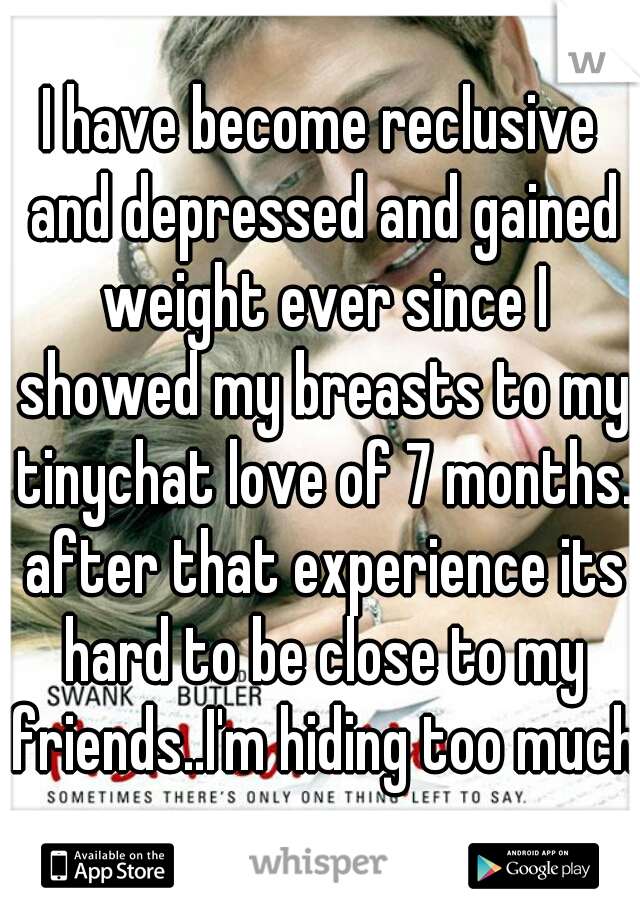 I have become reclusive and depressed and gained weight ever since I showed my breasts to my tinychat love of 7 months. after that experience its hard to be close to my friends..I'm hiding too much