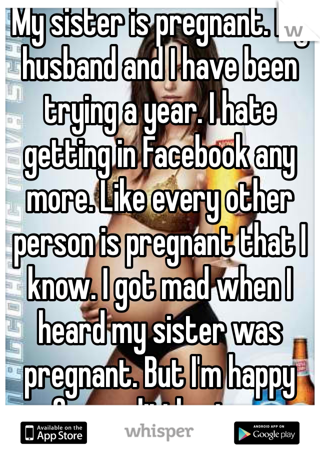 My sister is pregnant. My husband and I have been trying a year. I hate getting in Facebook any more. Like every other person is pregnant that I know. I got mad when I heard my sister was pregnant. But I'm happy for my little niece.