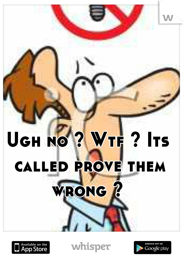Ugh no ? Wtf ? Its called prove them wrong ? 