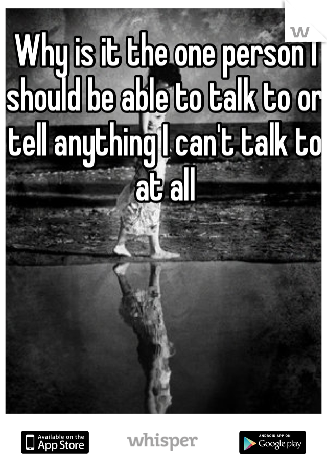 Why is it the one person I should be able to talk to or tell anything I can't talk to at all 