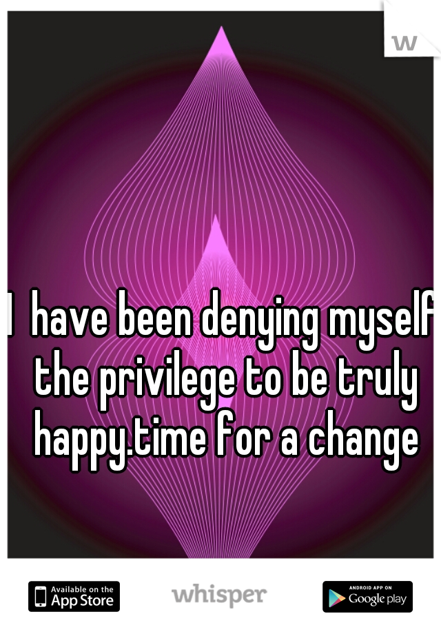 I  have been denying myself the privilege to be truly happy.time for a change