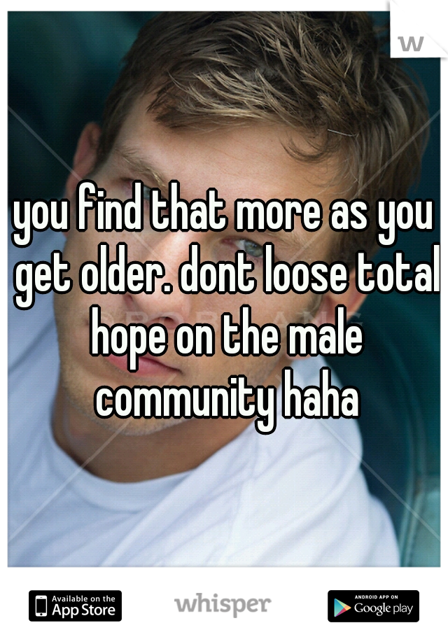 you find that more as you get older. dont loose total hope on the male community haha
