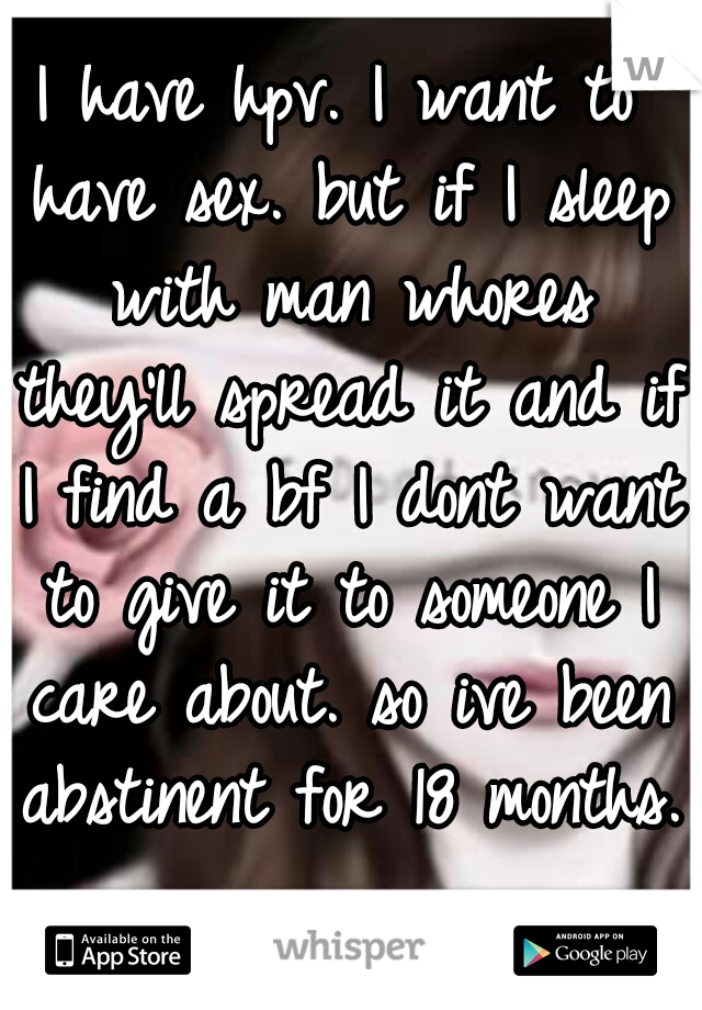 I have hpv. I want to have sex. but if I sleep with man whores they'll spread it and if I find a bf I dont want to give it to someone I care about. so ive been abstinent for 18 months.