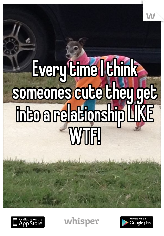 Every time I think someones cute they get into a relationship LIKE WTF!