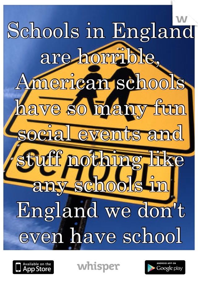 Schools in England are horrible, American schools have so many fun social events and stuff nothing like any schools in England we don't even have school dances