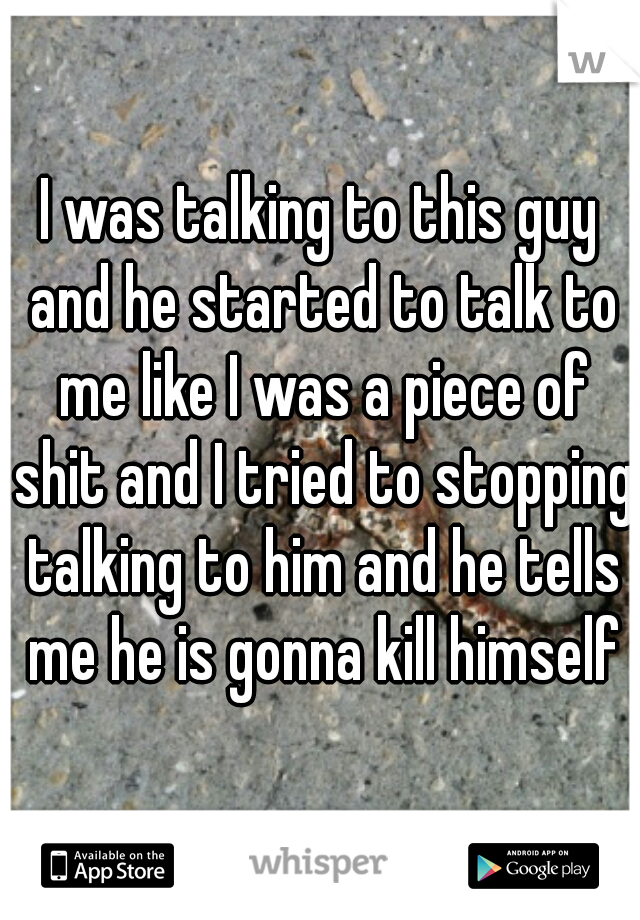 I was talking to this guy and he started to talk to me like I was a piece of shit and I tried to stopping talking to him and he tells me he is gonna kill himself