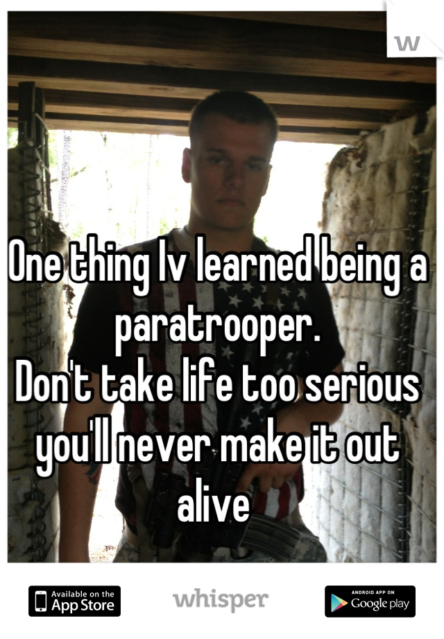 One thing Iv learned being a paratrooper.
Don't take life too serious you'll never make it out alive 