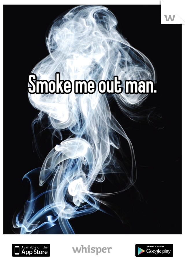 Smoke me out man. 