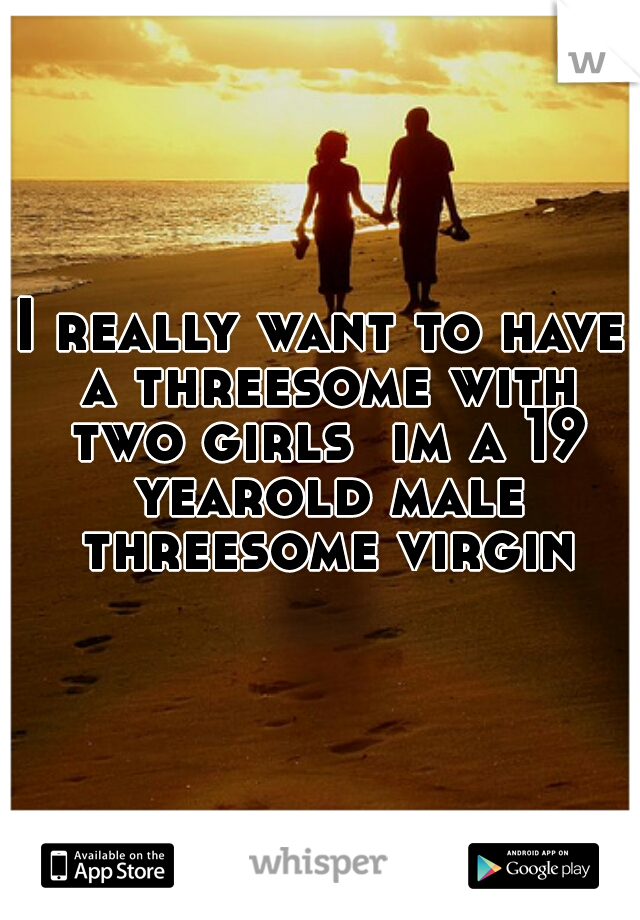 I really want to have a threesome with two girls  im a 19 yearold male threesome virgin