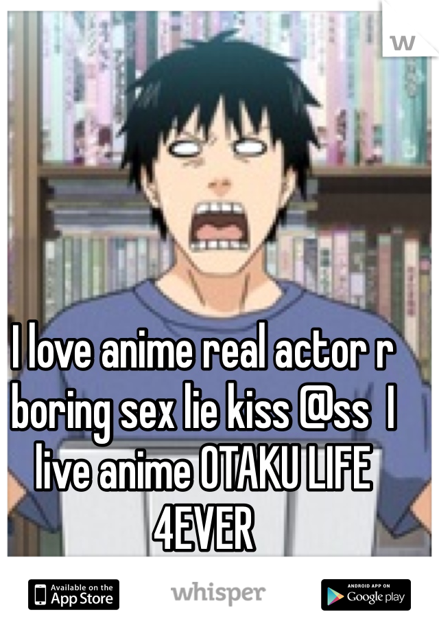 I love anime real actor r boring sex lie kiss @ss  I live anime OTAKU LIFE 4EVER