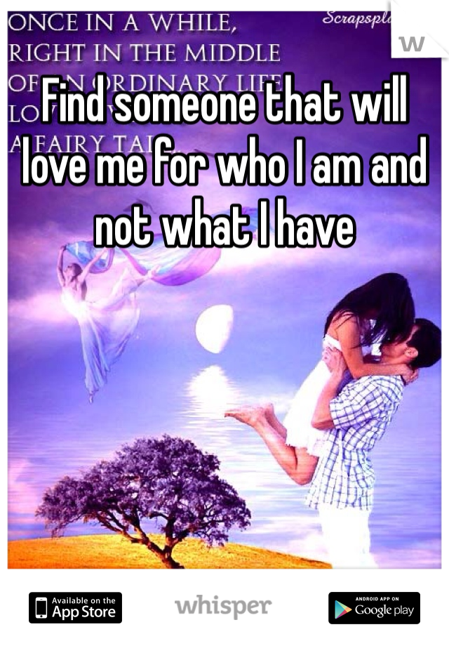 Find someone that will love me for who I am and not what I have 
