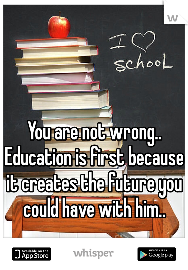 You are not wrong.. Education is first because it creates the future you could have with him.. 