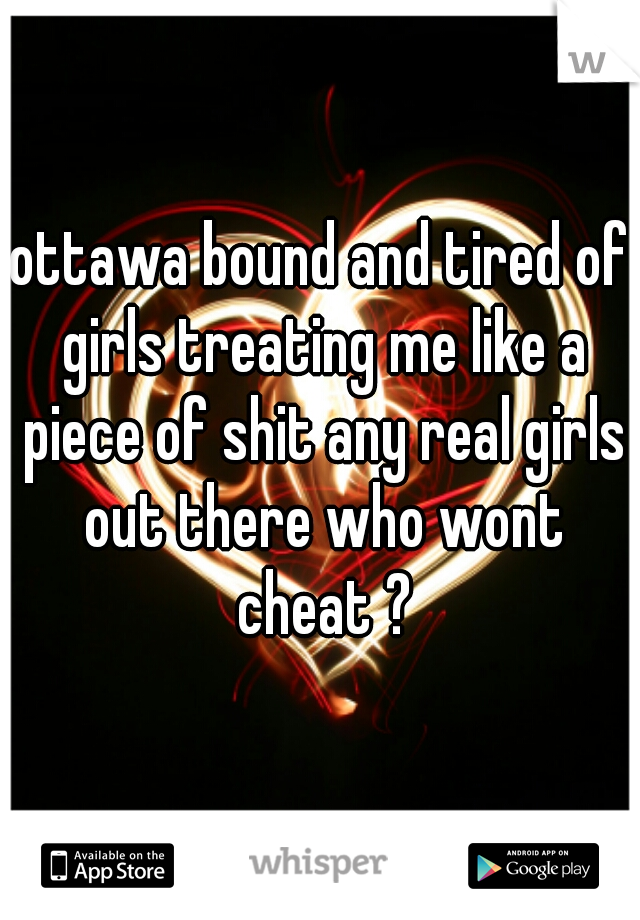 ottawa bound and tired of girls treating me like a piece of shit any real girls out there who wont cheat ?
