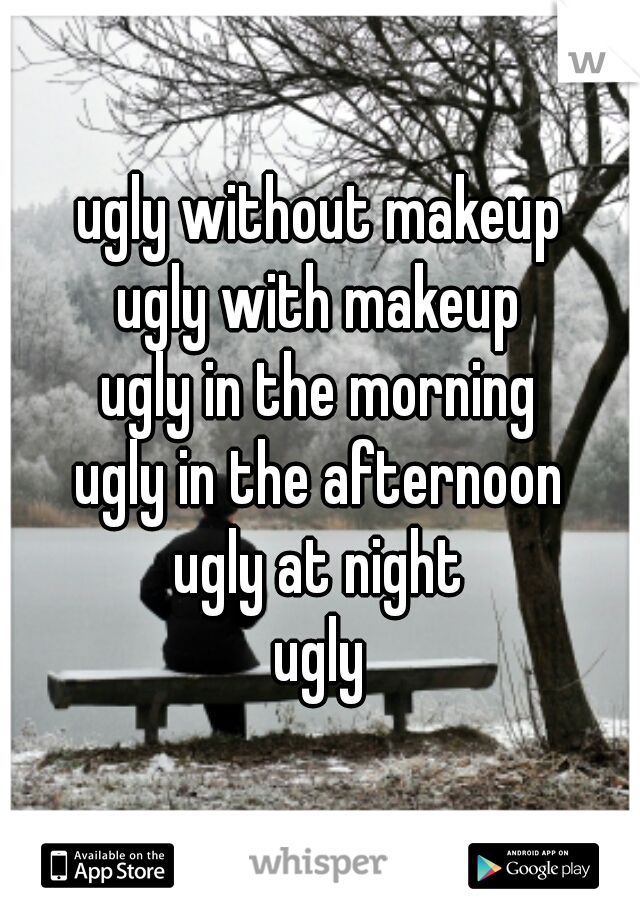 ugly without makeup
ugly with makeup
ugly in the morning
ugly in the afternoon
ugly at night
ugly