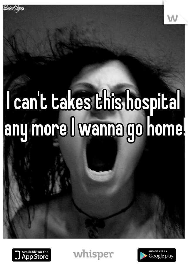 I can't takes this hospital any more I wanna go home!  