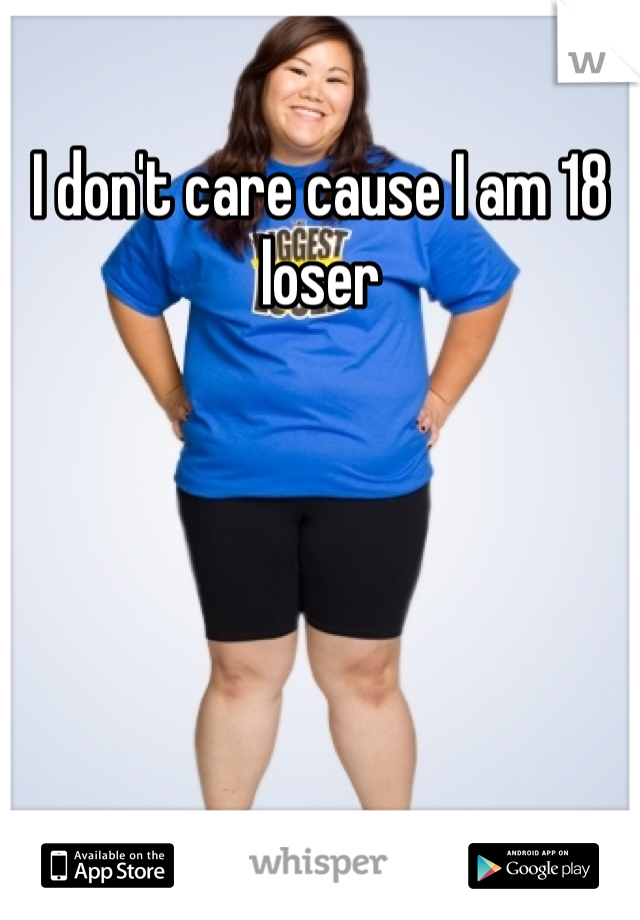 I don't care cause I am 18 loser
