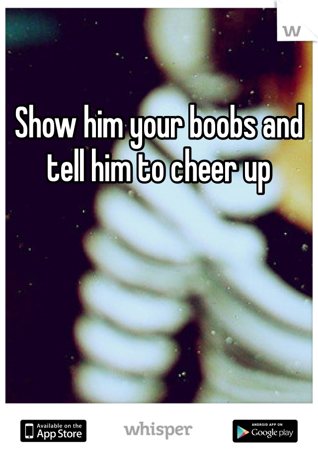 Show him your boobs and tell him to cheer up
