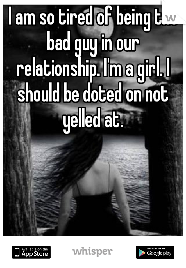I am so tired of being the bad guy in our relationship. I'm a girl. I should be doted on not yelled at. 
