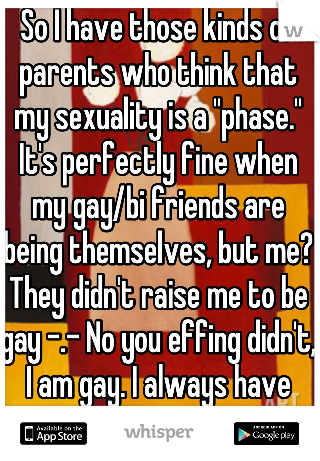 So I have those kinds of parents who think that my sexuality is a "phase." It's perfectly fine when my gay/bi friends are being themselves, but me? They didn't raise me to be gay -.- No you effing didn't, I am gay. I always have been.