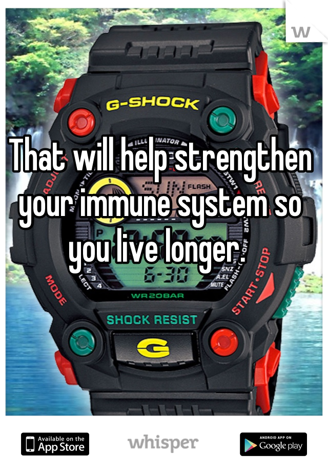 That will help strengthen your immune system so you live longer. 